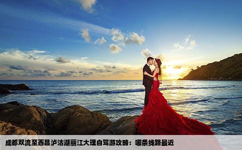 成都雙流至西昌瀘沽湖麗江大理自駕游攻略：哪條線路最近