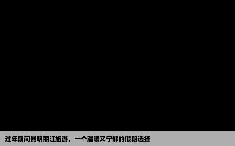 過年期間昆明麗江旅游，一個(gè)溫暖又寧?kù)o的假期選擇